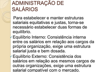 ADMINISTRAÇÃO DE
SALÁRIOS
Para estabelecer e manter estruturas
salariais equitativas e justas, torna-se
necessário estabelecer duas formas de
equilíbrio.
 Equilíbrio Interno: Consistência interna
entre os salários em relação aos cargos da
própria organização, exige uma estrutura
salarial justa e bem dosada.
 Equilíbrio Externo: Consistência dos
salários em relação aos mesmos cargos de
outras organizações, exige uma estrutura
salarial compatível com o mercado.

 