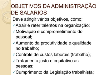OBJETIVOS DA ADMINISTRAÇÃO
DE SALÁRIOS
Deve atingir vários objetivos, como:
 Atrair e reter talentos na organização;
 Motivação e comprometimento do
pessoal;
 Aumento da produtividade e qualidade
no trabalho;
 Controle de custos laborais (trabalho);
 Tratamento justo e equitativo as
pessoas;
 Cumprimento da Legislação trabalhista;

 