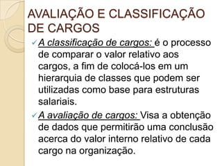 AVALIAÇÃO E CLASSIFICAÇÃO
DE CARGOS
 A classificação

de cargos: é o processo
de comparar o valor relativo aos
cargos, a fim de colocá-los em um
hierarquia de classes que podem ser
utilizadas como base para estruturas
salariais.
 A avaliação de cargos: Visa a obtenção
de dados que permitirão uma conclusão
acerca do valor interno relativo de cada
cargo na organização.

 