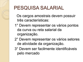 PESQUISA SALARIAL
Os cargos amostrais devem possuir
três características:
1° Devem representar os vários pontos
da curva ou reta salarial da
organização.
2° Devem representar os vários setores
de atividade da organização.
3° Devem ser facilmente identificáveis
pelo mercado

 