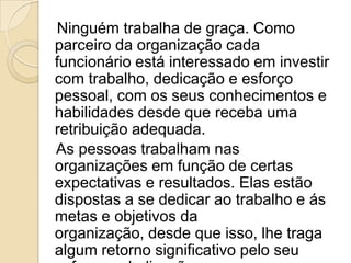 Ninguém trabalha de graça. Como
parceiro da organização cada
funcionário está interessado em investir
com trabalho, dedicação e esforço
pessoal, com os seus conhecimentos e
habilidades desde que receba uma
retribuição adequada.
As pessoas trabalham nas
organizações em função de certas
expectativas e resultados. Elas estão
dispostas a se dedicar ao trabalho e ás
metas e objetivos da
organização, desde que isso, lhe traga
algum retorno significativo pelo seu

 