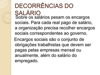DECORRÊNCIAS DO
SALÁRIO

Sobre os salários pesam os encargos
sociais. Para cada real pago de salário,
a organização precisa recolher encargos
sociais correspondentes ao governo.
Encargos sociais são o conjunto de
obrigações trabalhistas que devem ser
pagas pelas empresas mensal ou
anualmente, além do salário do
empregado.

 