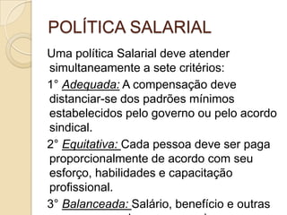 POLÍTICA SALARIAL
Uma política Salarial deve atender
simultaneamente a sete critérios:
1° Adequada: A compensação deve
distanciar-se dos padrões mínimos
estabelecidos pelo governo ou pelo acordo
sindical.
2° Equitativa: Cada pessoa deve ser paga
proporcionalmente de acordo com seu
esforço, habilidades e capacitação
profissional.
3° Balanceada: Salário, benefício e outras

 