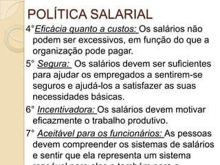 POLÍTICA SALARIAL
4°Eficácia quanto a custos: Os salários não
podem ser excessivos, em função do que a
organização pode pagar.
5° Segura: Os salários devem ser suficientes
para ajudar os empregados a sentirem-se
seguros e ajudá-los a satisfazer as suas
necessidades básicas.
6° Incentivadora: Os salários devem motivar
eficazmente o trabalho produtivo.
7° Aceitável para os funcionários: As pessoas
devem compreender os sistemas de salários
e sentir que ela representa um sistema

 