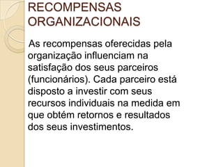 RECOMPENSAS
ORGANIZACIONAIS
As recompensas oferecidas pela
organização influenciam na
satisfação dos seus parceiros
(funcionários). Cada parceiro está
disposto a investir com seus
recursos individuais na medida em
que obtém retornos e resultados
dos seus investimentos.

 