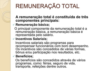 REMUNERAÇÃO TOTAL
A remuneração total é constituída de três
componentes principais:


Remuneração básica;
O principal componente da remuneração total é a
remuneração básica, a remuneração básica é
representada pelo salário.
 Incentivos Salariais;
Incentivos salariais são programas para
recompensar funcionários com bom desempenho.
Os incentivos são concedidos de várias formas,
bônus e/ou participação nos resultados, etc.
 Benefícios;
Os benefícios são concedidos através de vários
programas, como: férias, seguro de vida,
transporte, refeições dentre outros.

 