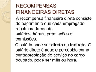 RECOMPENSAS
FINANCEIRAS DIRETAS
A recompensa financeira direta consiste
do pagamento que cada empregado
recebe na forma de
salários, bônus, premiações e
comissões.
O salário pode ser direto ou indireto. O
salário direto é aquele percebido como
contraprestação do serviço no cargo
ocupado, pode ser mês ou hora.

 