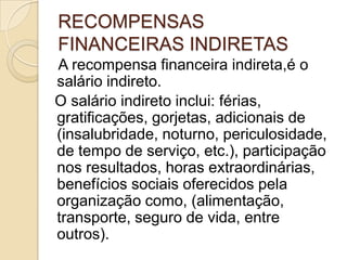 RECOMPENSAS
FINANCEIRAS INDIRETAS
A recompensa financeira indireta,é o
salário indireto.
O salário indireto inclui: férias,
gratificações, gorjetas, adicionais de
(insalubridade, noturno, periculosidade,
de tempo de serviço, etc.), participação
nos resultados, horas extraordinárias,
benefícios sociais oferecidos pela
organização como, (alimentação,
transporte, seguro de vida, entre
outros).

 