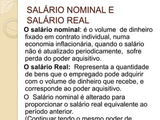 SALÁRIO NOMINAL E
SALÁRIO REAL
O salário nominal: é o volume de dinheiro
fixado em contrato individual, numa
economia inflacionária, quando o salário
não é atualizado periodicamente, sofre
perda do poder aquisitivo.
O salário Real: Representa a quantidade
de bens que o empregado pode adquirir
com o volume de dinheiro que recebe, e
corresponde ao poder aquisitivo.
O Salário nominal é alterado para
proporcionar o salário real equivalente ao
período anterior.

 