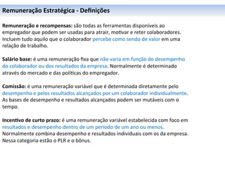 Remuneração	
  Estratégica	
  -­‐	
  Deﬁnições	
  

Remuneração	
  e	
  recompensas:	
  são	
  todas	
  as	
  ferramentas	
  disponíveis	
  ao	
  
empregador	
  que	
  podem	
  ser	
  usadas	
  para	
  atrair,	
  mo0var	
  e	
  reter	
  colaboradores.	
  
Incluem	
  tudo	
  aquilo	
  que	
  o	
  colaborador	
  percebe	
  como	
  sendo	
  de	
  valor	
  em	
  uma	
  
relação	
  de	
  trabalho.	
  
	
  
Salário	
  base:	
  é	
  uma	
  remuneração	
  ﬁxa	
  que	
  não	
  varia	
  em	
  função	
  do	
  desempenho	
  
do	
  colaborador	
  ou	
  dos	
  resultados	
  da	
  empresa.	
  Normalmente	
  é	
  determinado	
  
através	
  do	
  mercado	
  e	
  das	
  polí0cas	
  do	
  empregador.	
  
	
  
Comissão:	
  é	
  uma	
  remuneração	
  variável	
  que	
  é	
  determinada	
  diretamente	
  pelo	
  
desempenho	
  e	
  pelos	
  resultados	
  alcançados	
  por	
  um	
  colaborador	
  individualmente.	
  
As	
  bases	
  de	
  desempenho	
  e	
  resultados	
  alcançados	
  podem	
  ser	
  mutáveis	
  com	
  o	
  
tempo.	
  
	
  
Incen6vo	
  de	
  curto	
  prazo:	
  é	
  uma	
  remuneração	
  variável	
  estabelecida	
  com	
  foco	
  em	
  
resultados	
  e	
  desempenho	
  dentro	
  de	
  um	
  período	
  de	
  um	
  ano	
  ou	
  menos.	
  
Normalmente	
  combina	
  desempenho	
  e	
  resultados	
  individuais	
  com	
  os	
  da	
  empresa.	
  
Nessa	
  categoria	
  estão	
  o	
  PLR	
  e	
  o	
  bônus.	
  
	
  
	
  
	
  
 