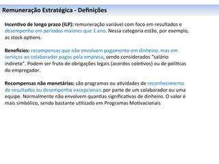 Remuneração	
  Estratégica	
  -­‐	
  Deﬁnições	
  

	
   Incen6vo	
  de	
  longo	
  prazo	
  (ILP):	
  remuneração	
  variável	
  com	
  foco	
  em	
  resultados	
  e	
  
	
   desempenho	
  em	
  períodos	
  maiores	
  que	
  1	
  ano.	
  Nessa	
  categoria	
  estão,	
  por	
  exemplo,	
  
	
   as	
  stock	
  op0ons.	
  
	
   	
  
	
   BeneOcios:	
  recompensas	
  que	
  não	
  envolvem	
  pagamento	
  em	
  dinheiro,	
  mas	
  em	
  
     serviços	
  ao	
  colaborador	
  pagos	
  pela	
  empresa,	
  sendo	
  considerados	
  “salário	
  
     indireto”.	
  Podem	
  ser	
  fruto	
  de	
  obrigações	
  legais	
  (acordos	
  cole0vos)	
  ou	
  de	
  polí0cas	
  
     do	
  empregador.	
  
     	
  
     Recompensas	
  não	
  monetárias:	
  são	
  programas	
  ou	
  a0vidades	
  de	
  reconhecimento	
  
     de	
  resultados	
  ou	
  desempenho	
  excepcionais	
  por	
  parte	
  de	
  um	
  colaborador	
  ou	
  uma	
  
     equipe.	
  Normalmente	
  não	
  envolvem	
  quan0as	
  signiﬁca0vas	
  de	
  dinheiro.	
  O	
  valor	
  é	
  
     mais	
  simbólico,	
  sendo	
  bastante	
  u0lizado	
  em	
  Programas	
  Mo0vacionais	
  
 