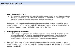 Remuneração	
  Variável	
  



    •      Par6cipação	
  nos	
  lucros:	
  
             –  Acordo	
  em	
  que	
  o	
  pagamento	
  está	
  atrelado	
  direta	
  ou	
  indiretamente	
  ao	
  lucro	
  da	
  empresa,	
  seja	
  
                através	
  de	
  percentual	
  ou	
  pela	
  deﬁnição	
  de	
  uma	
  meta	
  de	
  rentabilidade	
  a	
  ser	
  alcançada	
  e	
  não	
  
                havendo	
  a	
  menção	
  a	
  qualquer	
  outro	
  0po	
  de	
  meta	
  de	
  desempenho.	
  
    	
  
           	
  Exemplo:	
  Será	
  proporcionado	
  um	
  pagamento	
  adicional	
  de	
  20%	
  do	
  salário	
  anual	
  
               aos	
  colaboradores,	
  no	
  caso	
  da	
  empresa	
  ter	
  uma	
  aumento	
  de	
  10%	
  em	
  seus	
  lucros,	
  
               comparado	
  com	
  o	
  mesmo	
  período	
  do	
  ano	
  comercial	
  anterior.	
  
    	
  
    •      Par6cipação	
  nos	
  resultados:	
  
             –  Acordo	
  em	
  que	
  o	
  pagamento	
  está	
  condicionado	
  a	
  uma	
  oumais	
  metas	
  de	
  desempenho,	
  como	
  
                melhora	
  na	
  qualidade	
  do	
  produto,	
  redução	
  de	
  custos,	
  produ0vidade,	
  entre	
  outras,	
  onde,	
  
                neste	
  0po	
  de	
  acordo,	
  a	
  rentabilidade	
  não	
  integra	
  os	
  indicadores	
  selecionados	
  e	
  o	
  lucro	
  
                também	
  não	
  é	
  referência	
  e	
  nem	
  condiciona	
  o	
  pagamento	
  da	
  par0cipação.	
  
    	
  
    •      Exemplo:	
  Será	
  proporcionado	
  um	
  pagamento	
  adicional	
  de	
  20%	
  do	
  salário	
  anual	
  
           aos	
  colaboradores,	
  no	
  caso	
  da	
  empresa	
  conseguir	
  obter	
  o	
  cerlﬁcado	
  ISO9000	
  até	
  
           outubro	
  de	
  2012.	
  
    	
  
 
