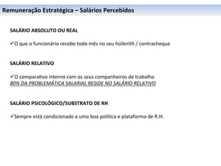 Remuneração	
  Estratégica	
  –	
  Salários	
  Percebidos	
  

	
  
	
     SALÁRIO	
  ABSOLUTO	
  OU	
  REAL	
  
	
     	
  
	
     ü O	
  que	
  o	
  funcionário	
  recebe	
  todo	
  mês	
  no	
  seu	
  hollerith	
  /	
  contracheque	
  
	
     	
  
       	
  
       SALÁRIO	
  RELATIVO	
  
       	
  
       ü O	
  compara0vo	
  interno	
  com	
  os	
  seus	
  companheiros	
  de	
  trabalho	
  
       80%	
  DA	
  PROBLEMÁTICA	
  SALARIAL	
  RESIDE	
  NO	
  SALÁRIO	
  RELATIVO	
  
       	
  
       	
  
       SALÁRIO	
  PSICOLÓGICO/SUBSTRATO	
  DE	
  RH	
  
       	
  
       ü Sempre	
  está	
  condicionado	
  a	
  uma	
  boa	
  polí0ca	
  e	
  plataforma	
  de	
  R.H.	
  
 