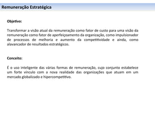 Remuneração	
  Estratégica	
  

	
  
	
     Obje6vo:	
  
	
     	
  
	
     Transformar	
  a	
  visão	
  atual	
  da	
  remuneração	
  como	
  fator	
  de	
  custo	
  para	
  uma	
  visão	
  da	
  
	
     remuneração	
  como	
  fator	
  de	
  aperfeiçoamento	
  da	
  organização,	
  como	
  impulsionador	
  
       de	
   processos	
   de	
   melhoria	
   e	
   aumento	
   da	
   compe00vidade	
   e	
   ainda,	
   como	
  
       alavancador	
  de	
  resultados	
  estratégicos.	
  
       	
  
       	
  
       Conceito:	
  
       	
  
       É	
   o	
   uso	
   inteligente	
   das	
   várias	
   formas	
   de	
   remuneração,	
   cujo	
   conjunto	
   estabelece	
  
       um	
   forte	
   vínculo	
   com	
   a	
   nova	
   realidade	
   das	
   organizações	
   que	
   atuam	
   em	
   um	
  
       mercado	
  globalizado	
  e	
  hipercompe00vo.	
  
 