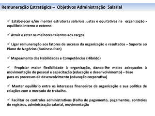 Remuneração	
  Estratégica	
  –	
  	
  Obje6vos	
  Administração	
  	
  Salarial	
  

	
  
	
     ü 	
   Estabelecer	
  e/ou	
  manter	
  estruturas	
  salariais	
  justas	
  e	
  equita6vas	
  na	
   	
  organização	
  -­‐	
  
	
     equilíbrio	
  interno	
  e	
  externo	
  
	
  
	
     ü 	
  Atrair	
  e	
  reter	
  os	
  melhores	
  talentos	
  aos	
  cargos	
  

       ü 	
   Ligar	
   remuneração	
   aos	
   fatores	
   de	
   sucesso	
   da	
   organização	
   e	
   resultados	
   –	
   Suporte	
   ao	
  
       Plano	
  de	
  Negócios	
  (Business	
  Plan)	
  

       ü 	
  Mapeamento	
  das	
  Habilidades	
  e	
  Competências	
  (Híbrido)	
  

       ü  	
   Propiciar	
   maior	
   ﬂexibilidade	
   à	
   organização,	
   dando-­‐lhe	
   meios	
   adequados	
   à	
  
       movimentação	
  do	
  pessoal	
  e	
  capacitação	
  (educação	
  e	
  desenvolvimento)	
  –	
  Base	
  
       para	
  os	
  processos	
  de	
  desenvolvimento	
  (educação	
  corpora6va)	
  
       	
  
       ü 	
   Manter	
   equilíbrio	
   entre	
   os	
   interesses	
   ﬁnanceiros	
   da	
   organização	
   e	
   sua	
   polí6ca	
   de	
  
       relações	
  com	
  o	
  mercado	
  de	
  trabalho.	
  

       ü 	
   Facilitar	
  os	
  controles	
  administra6vos	
  (Folha	
  de	
  pagamento,	
  pagamentos,	
  controles	
  
       de	
  registros,	
  administração	
  salarial,	
  movimentação	
  
 