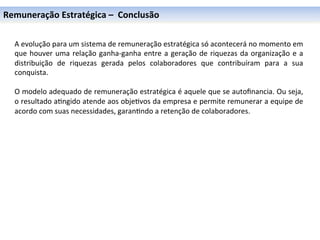Remuneração	
  Estratégica	
  –	
  	
  Conclusão	
  

	
  
	
     A	
  evolução	
  para	
  um	
  sistema	
  de	
  remuneração	
  estratégica	
  só	
  acontecerá	
  no	
  momento	
  em	
  
	
     que	
   houver	
   uma	
   relação	
   ganha-­‐ganha	
   entre	
   a	
   geração	
   de	
   riquezas	
   da	
   organização	
   e	
   a	
  
	
     distribuição	
   de	
   riquezas	
   gerada	
   pelos	
   colaboradores	
   que	
   contribuíram	
   para	
   a	
   sua	
  
	
     conquista.	
  
       	
  
       O	
   modelo	
   adequado	
   de	
   remuneração	
   estratégica	
   é	
   aquele	
   que	
   se	
   autoﬁnancia.	
   Ou	
   seja,	
  
       o	
   resultado	
   a0ngido	
   atende	
   aos	
   obje0vos	
   da	
   empresa	
   e	
   permite	
   remunerar	
   a	
   equipe	
   de	
  
       acordo	
  com	
  suas	
  necessidades,	
  garan0ndo	
  a	
  retenção	
  de	
  colaboradores.	
  
       	
  
 