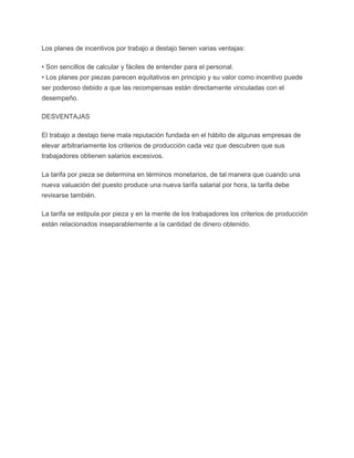 Los planes de incentivos por trabajo a destajo tienen varias ventajas:

• Son sencillos de calcular y fáciles de entender para el personal.
• Los planes por piezas parecen equitativos en principio y su valor como incentivo puede
ser poderoso debido a que las recompensas están directamente vinculadas con el
desempeño.

DESVENTAJAS

El trabajo a destajo tiene mala reputación fundada en el hábito de algunas empresas de
elevar arbitrariamente los criterios de producción cada vez que descubren que sus
trabajadores obtienen salarios excesivos.

La tarifa por pieza se determina en términos monetarios, de tal manera que cuando una
nueva valuación del puesto produce una nueva tarifa salarial por hora, la tarifa debe
revisarse también.

La tarifa se estipula por pieza y en la mente de los trabajadores los criterios de producción
están relacionados inseparablemente a la cantidad de dinero obtenido.
 