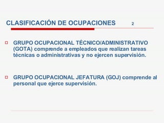 CLASIFICACIÓN DE OCUPACIONES  2 GRUPO OCUPACIONAL TÉCNICO/ADMINISTRATIVO (GOTA) comprende a empleados que realizan tareas técnicas o administrativas y no ejercen supervisión. GRUPO OCUPACIONAL JEFATURA (GOJ) comprende al personal que ejerce supervisión. 