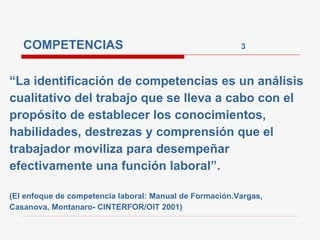 COMPETENCIAS  3   “ La identificación de competencias es un análisis cualitativo del trabajo que se lleva a cabo con el propósito de establecer los conocimientos, habilidades, destrezas y comprensión que el trabajador moviliza para desempeñar efectivamente una función laboral”. (El enfoque de competencia laboral: Manual de Formación.Vargas, Casanova, Montanaro- CINTERFOR/OIT 2001) 