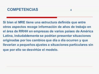 COMPETENCIAS  4   Si bien el MRE tiene una estructura definida que entre otros aspectos recoge información de años de trabajo en el área de RRHH en empresas de varios países de América Latina, indudablemente se podrían presentar situaciones originadas por los cambios que día a día ocurren y que llevarían a pequeños ajustes a situaciones particulares sin que por ello se desvirtúe   el modelo. 