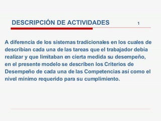 DESCRIPCIÓN DE ACTIVIDADES  1 A diferencia de los sistemas tradicionales en los cuales de describían cada una de las tareas que el trabajador debía realizar y que limitaban en cierta medida su desempeño, en el presente modelo se describen los Criterios de Desempeño de cada una de las Competencias así como el nivel mínimo requerido para su cumplimiento.  