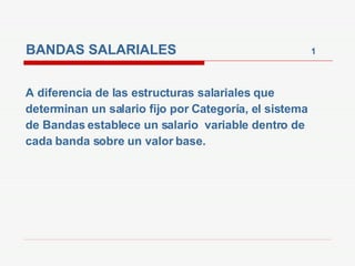 BANDAS SALARIALES  1 A diferencia de las estructuras salariales que determinan un salario fijo por Categoría, el sistema de Bandas establece un salario  variable dentro de cada banda sobre un valor base.  
