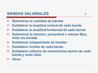 BANDAS SALARIALES  3 Determinar la cantidad de bandas Establecer la amplitud vertical de cada banda Establecer la amplitud horizontal de cada banda Determinar la relación, porcentual o valores fijos, entre las bandas Establecer solapamiento de bandas Establecer niveles de cada banda  Establecer criterios de movimientos dentro de cada banda y entre ellas. Otros 