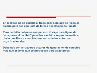 En realidad no se pagaba al trabajador sino que se fijaba el salario para ese conjunto de tareas que llamamos Puesto. Pero también debemos romper con el viejo paradigma de “ adaptarse al cambio” pues los cambios se producen día a día lo que lleva a cambios continuos de los entornos organizacionales. Debemos ser verdaderos actores de generación de cambios más que esperar que se produzcan para adaptarnos. 