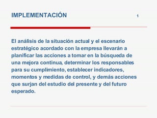IMPLEMENTACIÓN  1   El análisis de la situación actual y el escenario estratégico acordado con la empresa llevarán a planificar las acciones a tomar en la búsqueda de  una mejora continua, determinar los responsables para su cumplimiento, establecer indicadores, momentos y medidas de control, y demás acciones que surjan del estudio del presente y del futuro esperado. 