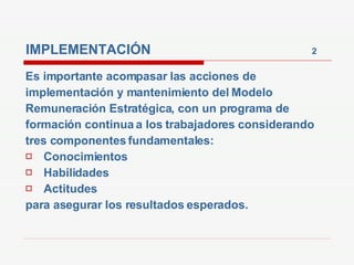 IMPLEMENTACIÓN  2 Es importante acompasar las acciones de implementación y mantenimiento del Modelo Remuneración Estratégica, con un programa de formación continua a los trabajadores considerando tres componentes fundamentales: Conocimientos Habilidades Actitudes para asegurar los resultados esperados.  