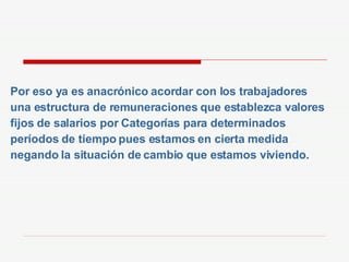 Por eso ya es anacrónico acordar con los trabajadores una estructura de remuneraciones que establezca valores fijos de salarios por Categorías para determinados períodos de tiempo pues estamos en cierta medida negando la situación de cambio que estamos viviendo. 