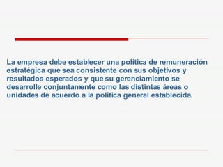 La empresa debe establecer una política de remuneración estratégica que sea consistente con sus objetivos y resultados esperados y que su gerenciamiento se desarrolle conjuntamente como las distintas áreas o unidades de acuerdo a la política general establecida. 