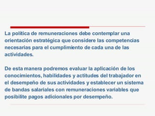 La política de remuneraciones debe contemplar una  orientación estratégica que considere las competencias necesarias para el cumplimiento de cada una de las actividades. De esta manera podremos evaluar la aplicación de los conocimientos, habilidades y actitudes del trabajador en el desempeño de sus actividades y establecer un sistema de bandas salariales con remuneraciones variables que  posibilite pagos adicionales por desempeño. 