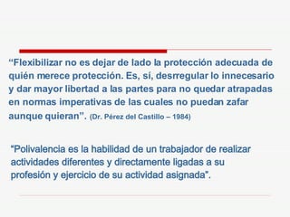 “ Flexibilizar no es dejar de lado la protección adecuada de quién merece protección. Es, sí, desrregular lo innecesario y dar mayor libertad a las partes para no quedar atrapadas en normas imperativas de las cuales no puedan zafar aunque quieran”.   (Dr. Pérez del Castillo – 1984) “ Polivalencia es la habilidad de un trabajador de realizar actividades diferentes y directamente ligadas a su profesión y ejercicio de su actividad asignada”. 