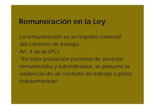 Remuneración en la Ley:
La remuneración es un requisito esencial
del contrato de trabajo.
Art. 4 de la LPCL
“En toda prestación personal de servicios
remunerados y subordinados, se presume la
existencia de un contrato de trabajo a plazo
indeterminado”


                                               10
 