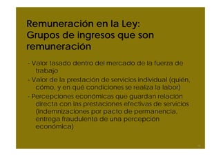 Remuneración en la Ley:
Grupos de ingresos que son
remuneración
- Valor tasado dentro del mercado de la fuerza de
   trabajo
- Valor de la prestación de servicios individual (quién,
   cómo, y en qué condiciones se realiza la labor)
- Percepciones económicas que guardan relación
   directa con las prestaciones efectivas de servicios
   (indemnizaciones por pacto de permanencia,
   entrega fraudulenta de una percepción
   económica)

                                                           13
 