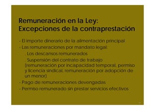 Remuneración en la Ley:
Excepciones de la contraprestación
- El importe dinerario de la alimentación principal
- Las remuneraciones por mandato legal:
    . Los descansos remunerados
    . Suspensión del contrato de trabajo
    (remuneración por incapacidad temporal, permiso
    y licencia sindical, remuneración por adopción de
    un menor)
- Pago de remuneraciones devengadas
- Permiso remunerado sin prestar servicios efectivos

                                                        14
 