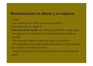 Remuneración en dinero y en especie
La ley:
- No establece un límite para el pago de la
remuneración en especie.
Convenio 95 de la OIT, no ratificado por Perú, señala que
“el pago de la remuneración en especia sólo debe ser
parcial”.
- No proscribe algunos tipos de pago en especie.
- No especifica si el pago debe efectuarse en moneda de
uso común o corriente en Perú.
- Deja a voluntad de las partes la elección del medio de
pago.

                                                            17
 