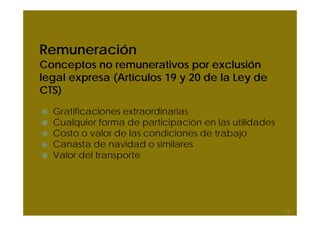 Remuneración
Conceptos no remunerativos por exclusión
legal expresa (Artículos 19 y 20 de la Ley de
CTS)
  Gratificaciones extraordinarias
  Cualquier forma de participación en las utilidades
  Costo o valor de las condiciones de trabajo
  Canasta de navidad o similares
  Valor del transporte




                                                       18
 