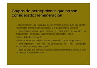Grupos de percepciones que no son
considerados remuneración

  - Condiciones de trabajo o indemnizaciones por los gastos
  realizados como consecuencia de la actividad laboral
  - Indemnizaciones por daños y perjuicios causados al
  trabajador (traslados, suspensiones, despidos, etc.)
  - Liberalidades o regalos
  - Prestaciones sociales o asistenciales de carácter privado
  - Participación de los trabajadores en los resultados
  económicos de las empresas
  - Todo lo que no tenga relación razonablemente directa con
  la prestación del servicio



                                                                20
 