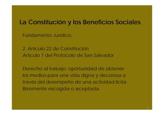 La Constitución y los Beneficios Sociales

Fundamento Jurídico:

2. Artículo 22 de Constitución
Artículo 7 del Protocolo de San Salvador

Derecho al trabajo: oportunidad de obtener
los medios para una vida digna y decorosa a
través del desempeño de una actividad lícita
libremente escogida o aceptada.


                                               23
 