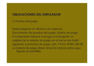 OBLIGACIONES DEL EMPLEADOR

3. Prueba del pago

Debe pagarse en dinero o en especie.
Documento de prueba del pago: boleta de pago
El empleador deberá entregar al trabajador el
original de la boleta de pago en el tercer día hábil
siguiente a la fecha de pago. (art. 19 D.S. Nº001-98-TR)
La boleta de pago debe tener los mismos datos que
    figuran en planillas


                                                           38
 