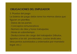 OBLIGACIONES DEL EMPLEADOR
3. Prueba del pago
La boleta de pago debe tener los mismos datos que
figuran en planillas:
- Datos de las partes
- Conceptos remunerativos
- Número de días y horas trabajadas
- Horas en sobretiempo
- Deducciones de cargo del trabajador (tributos,
aportes a los sist. previsionales, cuotas sindicales,
descuentos autorizados u ordenados por mandato
legal, etc.)

                                                        39
 