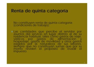 Renta de quinta categoría

 No constituyen renta de quinta categoría
 (condiciones de trabajo):

 Las cantidades que percibe el servidor por
 asuntos del servicio en lugar distinto al de su
 residencia habitual, tales como gastos de viaje,
 viáticos por gastos de alimentación y
 hospedaje, gastos de movilidad y otros gastos
 exigidos por la naturaleza de sus labores,
 siempre que no constituyan sumas que por su
 monto revelen el propósito de evadir el
 impuesto.


                                                    44
 