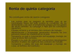 Renta de quinta categoría

No constituyen renta de quinta categoría:

     Las sumas que se paguen al servidor que al ser
     contratado fuera del país tuviera la condición de no
     domiciliado y las que el empleador pague por los gastos
     de dicho servidor, su cónyuge e hijos por los conceptos
     siguientes:
1.   Pasajes al inicio y al término del contrato de trabajo.
2.   Alimentación y hospedaje generados durante los tres
     primeros meses de residencia en el país.
3.   Transporte al país e internación del equipaje menaje de
     casa al inicio del contrato.
4.   Pasajes a su país de origen por vacaciones devengadas
     durante el plazo de vigencia del contrato de trabajo.
5.   Transporte y salida del país del equipaje y menaje de
     casa, al término del contrato.

                                                               45
 