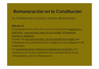 Remuneración en la Constitución
La Constitución reconoce ambas dimensiones.

Artículo 24
El trabajador tiene derecho a una remuneración equitativa y
suficiente, que procure, para él y su familia, el bienestar
material y espiritual.
El pago de la remuneración y de los beneficios sociales del
Trabajador tiene prioridad sobre cualquiera otra obligación del
empleador.
Las remuneraciones mínimas se regulan por el Estado con
 participación de las organizaciones representativas de los
 trabajadores y de los empleadores.


                                                                  5
 
