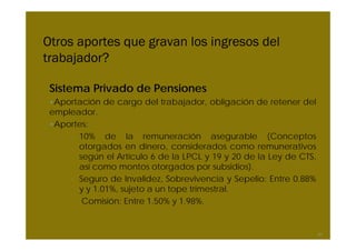 Otros aportes que gravan los ingresos del
trabajador?

 Sistema Privado de Pensiones
 •Aportación de cargo del trabajador, obligación de retener del
 empleador.
 •Aportes:
     – 10% de la remuneración asegurable (Conceptos
       otorgados en dinero, considerados como remunerativos
       según el Artículo 6 de la LPCL y 19 y 20 de la Ley de CTS,
       así como montos otorgados por subsidios).
     – Seguro de Invalidez, Sobrevivencia y Sepelio: Entre 0.88%
       y y 1.01%, sujeto a un tope trimestral.
     – Comisión: Entre 1.50% y 1.98%.


                                                                    51
 