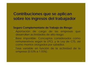 Contribuciones que se aplican
sobre los ingresos del trabajador

Seguro Complementario de Trabajo de Riesgo
• Aportación de cargo de las empresas que
  desarrollan actividades de alto riesgo.
• Base imponible: Conceptos considerados como
  remunerativos según la LPCL y la Ley de CTS, así
  como montos otorgados por subsidios.
• Tasa variable en función de la actividad de la
  empresa (0.53% a 1.55%).


                                                     56
 