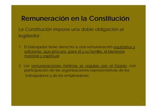 Remuneración en la Constitución
La Constitución impone una doble obligación al
legislador:

1. El trabajador tiene derecho a una remuneración equitativa y
   suficiente, que procure, para él y su familia, el bienestar
   material y espiritual.

2. Las remuneraciones mínimas se regulan por el Estado con
   participación de las organizaciones representativas de los
    trabajadores y de los empleadores.




                                                                 6
 