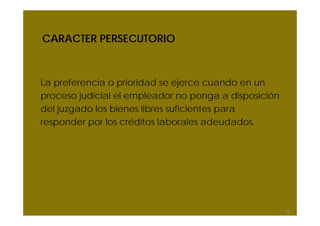 CARACTER PERSECUTORIO



La preferencia o prioridad se ejerce cuando en un
proceso judicial el empleador no ponga a disposición
del juzgado los bienes libres suficientes para
responder por los créditos laborales adeudados.




                                                       62
 